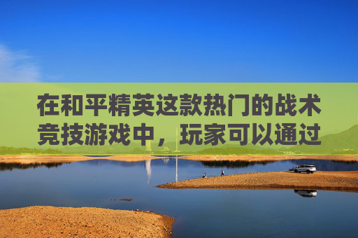 在和平精英这款热门的战术竞技游戏中，玩家可以通过创建区域来组织和参与多人游戏模式。下面我将介绍如何在和平精英中创建区域，以及相关的操作步骤和注意事项。,和平精英如何创建区域模式