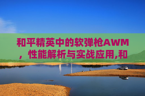 和平精英中的软弹枪AWM，性能解析与实战应用,和平精英awm快速弹夹
