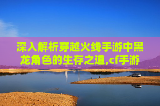 深入解析穿越火线手游中黑龙角色的生存之道,cf手游黑龙好用吗