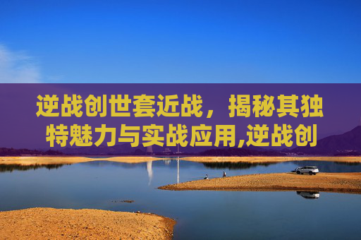 逆战创世套近战，揭秘其独特魅力与实战应用,逆战创世套技能