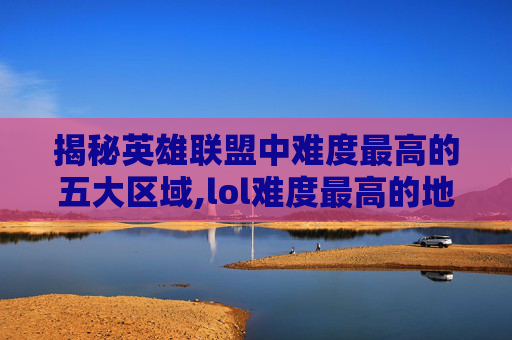 揭秘英雄联盟中难度最高的五大区域,lol难度最高的地方是哪里