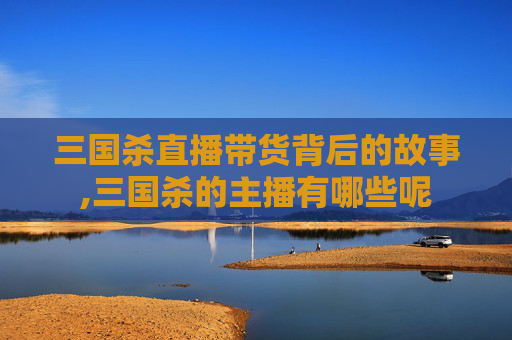 三国杀直播带货背后的故事,三国杀的主播有哪些呢