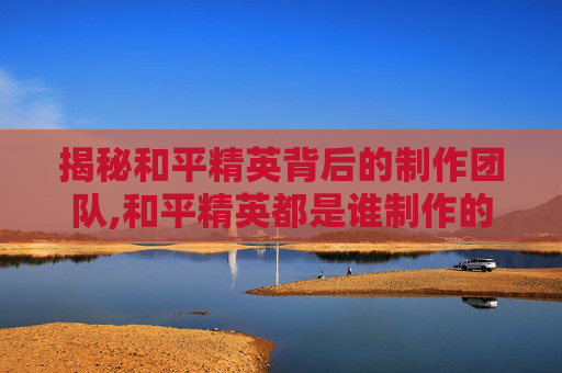 揭秘和平精英背后的制作团队,和平精英都是谁制作的游戏