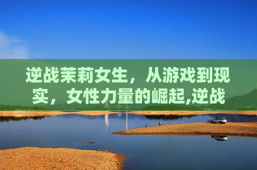 逆战茉莉女生，从游戏到现实，女性力量的崛起,逆战女角色茉莉