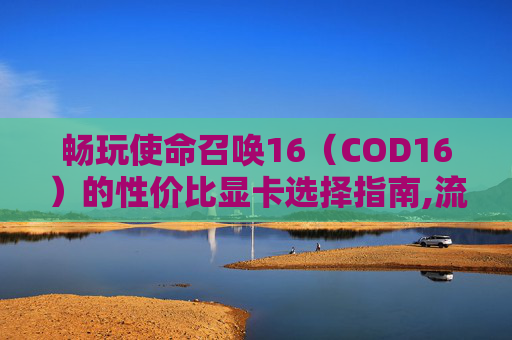 畅玩使命召唤16（COD16）的性价比显卡选择指南,流畅运行COD16的电脑配置