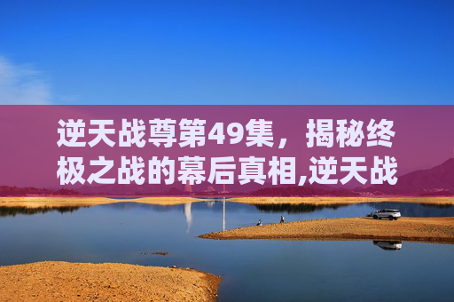 逆天战尊第49集，揭秘终极之战的幕后真相,逆天战尊第49集免费阅读小说