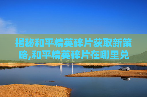 揭秘和平精英碎片获取新策略,和平精英碎片在哪里兑换