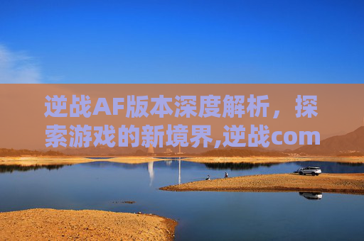 逆战AF版本深度解析，探索游戏的新境界,逆战com