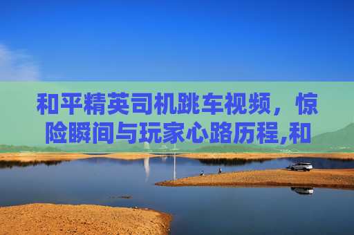 和平精英司机跳车视频，惊险瞬间与玩家心路历程,和平精英司机跳车视频大全