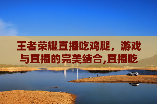 王者荣耀直播吃鸡腿，游戏与直播的完美结合,直播吃鸡腿视频
