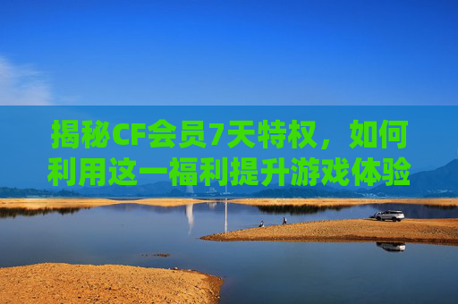 揭秘CF会员7天特权，如何利用这一福利提升游戏体验？,CF会员到期了什么时候等级调到0