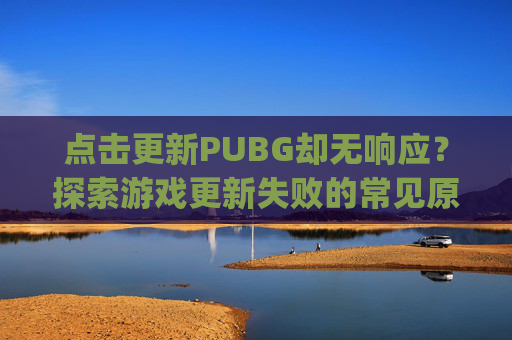 点击更新PUBG却无响应？探索游戏更新失败的常见原因与解决策略,pubg显示更新但无法更新