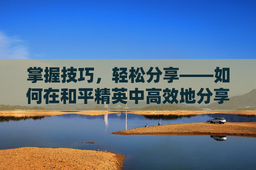 掌握技巧，轻松分享——如何在和平精英中高效地分享游戏链接,和平精英怎么发链接给别人