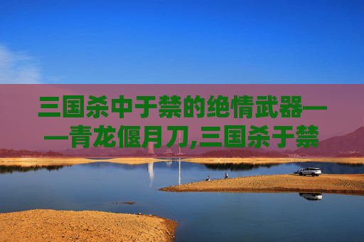 三国杀中于禁的绝情武器——青龙偃月刀,三国杀于禁技能