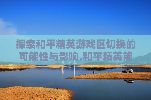 探索和平精英游戏区切换的可能性与影响,和平精英能不能转区