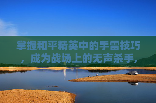 掌握和平精英中的手雷技巧，成为战场上的无声杀手,和平精英各种手雷怎么用