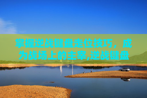 掌握逆战键盘走位技巧，成为战场上的主宰,逆战键盘走位怎么调