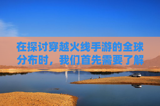 在探讨穿越火线手游的全球分布时，我们首先需要了解这款游戏的起源和发展历程。,cf哪个国家的游戏