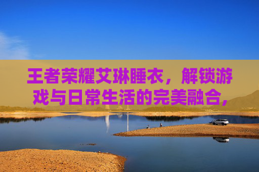 王者荣耀艾琳睡衣，解锁游戏与日常生活的完美融合,王者荣耀艾琳穿夏日服装