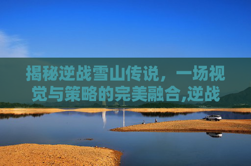 揭秘逆战雪山传说，一场视觉与策略的完美融合,逆战雪山传说游戏攻略