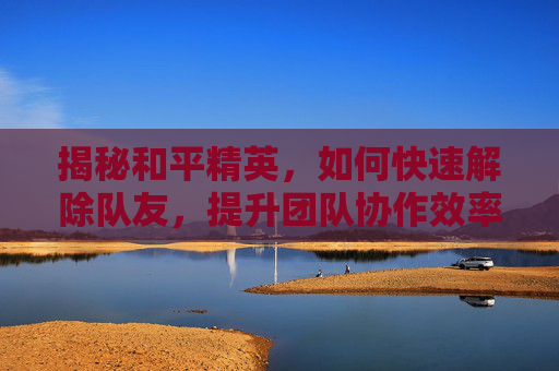 揭秘和平精英，如何快速解除队友，提升团队协作效率,和平精英如何快速解除队友绑定