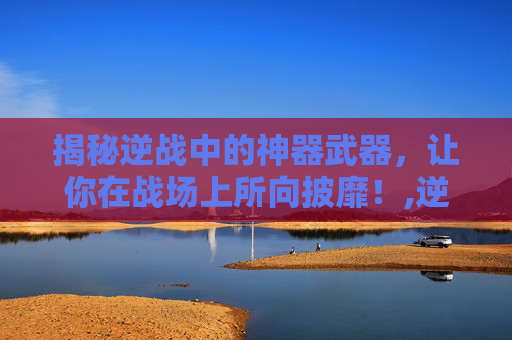 揭秘逆战中的神器武器，让你在战场上所向披靡！,逆战所有武器