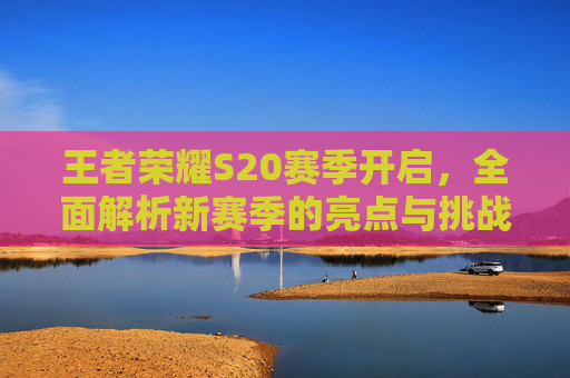 王者荣耀S20赛季开启，全面解析新赛季的亮点与挑战,王者荣耀s20赛季开启顺序