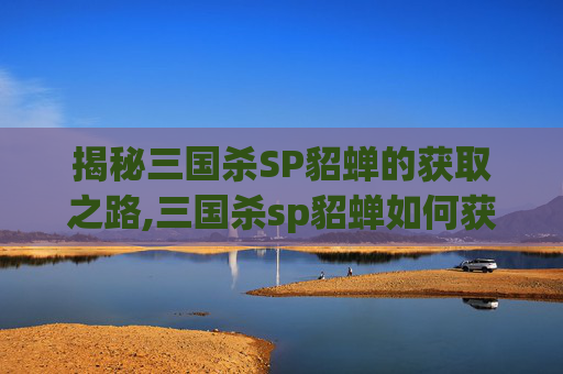 揭秘三国杀SP貂蝉的获取之路,三国杀sp貂蝉如何获得