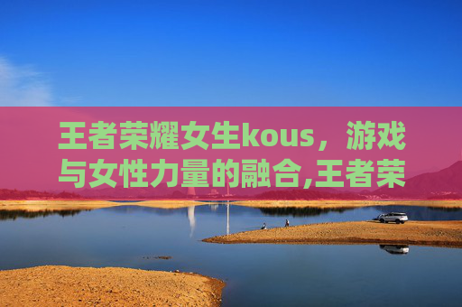 王者荣耀女生kous，游戏与女性力量的融合,王者荣耀女生拉肚子