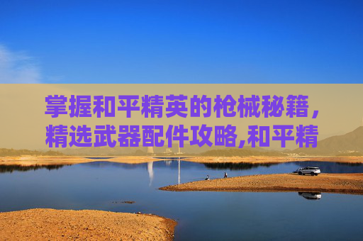 掌握和平精英的枪械秘籍，精选武器配件攻略,和平精英好的武器配件有哪些