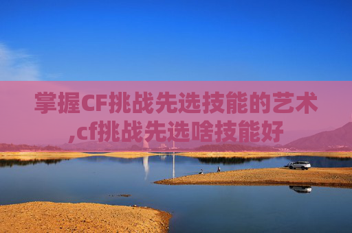 掌握CF挑战先选技能的艺术,cf挑战先选啥技能好-第1张图片-游戏守望资讯网 掌握CF挑战先选技能的艺术,cf挑战先选啥技能好-第1张图片-游戏守望资讯网