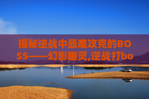 揭秘逆战中最难攻克的BOSS——幻影幽灵,逆战打boss最厉害的武器