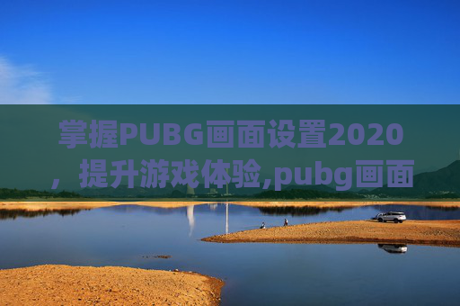 掌握PUBG画面设置2020，提升游戏体验,pubg画面设置怎么调最好