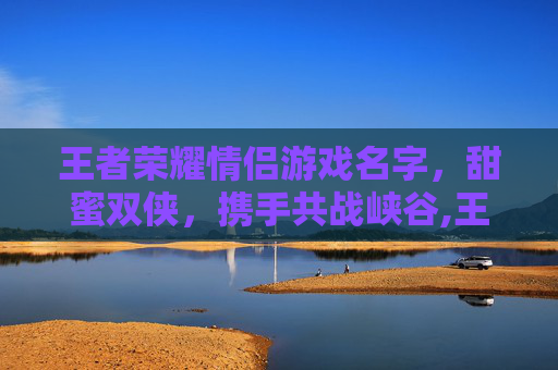 王者荣耀情侣游戏名字，甜蜜双侠，携手共战峡谷,王者荣耀情侣游戏名字两个字
