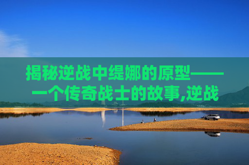 揭秘逆战中缇娜的原型——一个传奇战士的故事,逆战缇娜的原型是谁