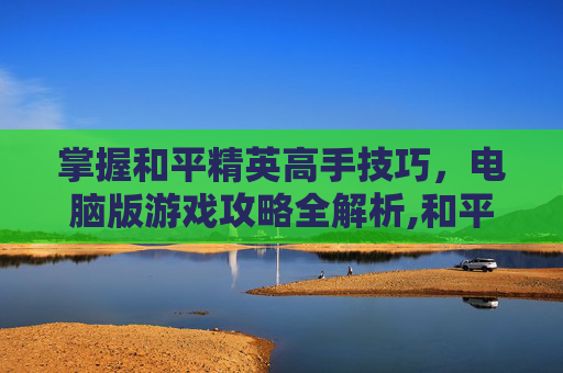 掌握和平精英高手技巧，电脑版游戏攻略全解析,和平精英高手教学电脑版视频