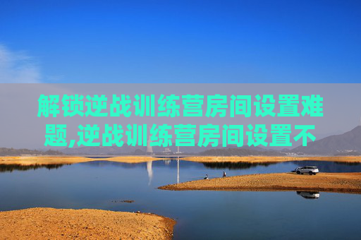 解锁逆战训练营房间设置难题,逆战训练营房间设置不了怎么办