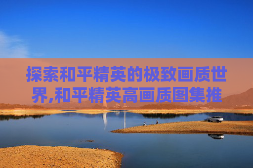 探索和平精英的极致画质世界,和平精英高画质图集推荐
