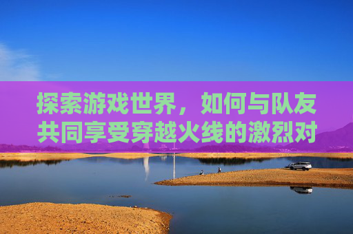 探索游戏世界，如何与队友共同享受穿越火线的激烈对决,cf匹配能一起游戏吗手游