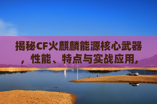 揭秘CF火麒麟能源核心武器，性能、特点与实战应用,cf火麒麟能源核心武器是什么