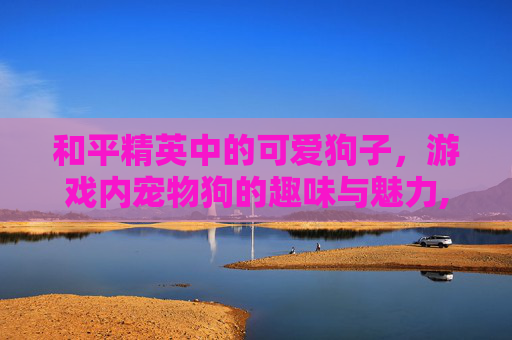 和平精英中的可爱狗子，游戏内宠物狗的趣味与魅力,和平精英里的小狗