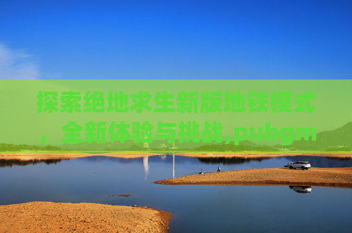 探索绝地求生新版地铁模式，全新体验与挑战,pubgm地铁模式
