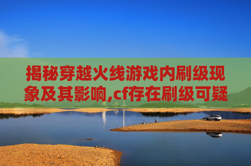 揭秘穿越火线游戏内刷级现象及其影响,cf存在刷级可疑问题吗