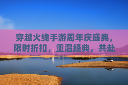 穿越火线手游周年庆盛典，限时折扣，重温经典，共赴未来,CF手游周年庆
