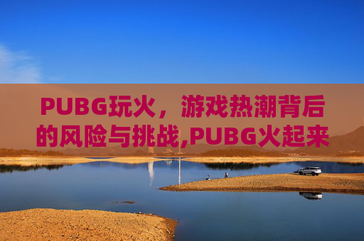 PUBG玩火，游戏热潮背后的风险与挑战,PUBG火起来的原因