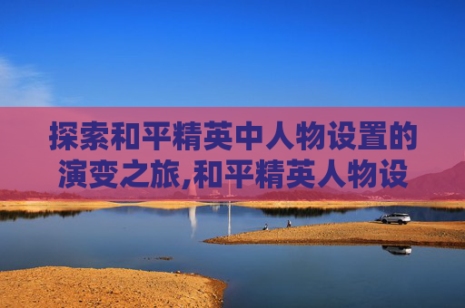探索和平精英中人物设置的演变之旅,和平精英人物设置更新时间在哪