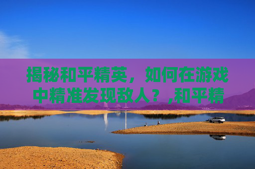 揭秘和平精英，如何在游戏中精准发现敌人？,和平精英开车如何发现敌人的位置