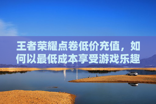 王者荣耀点卷低价充值，如何以最低成本享受游戏乐趣,低价充值王者荣耀点券