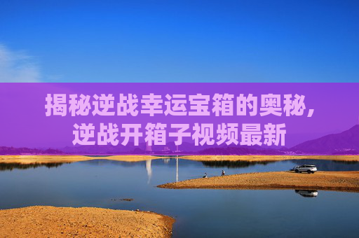 揭秘逆战幸运宝箱的奥秘,逆战开箱子视频最新