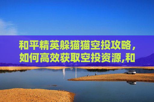 和平精英躲猫猫空投攻略，如何高效获取空投资源,和平精英躲猫猫玩法